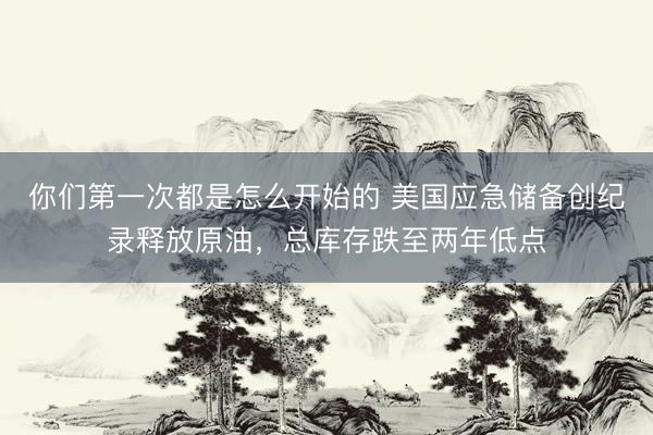 你们第一次都是怎么开始的 美国应急储备创纪录释放原油，总库存跌至两年低点