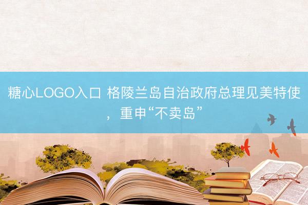 糖心LOGO入口 格陵兰岛自治政府总理见美特使，重申“不卖岛”