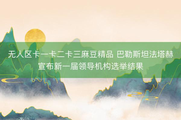 无人区卡一卡二卡三麻豆精品 巴勒斯坦法塔赫宣布新一届领导机构选举结果