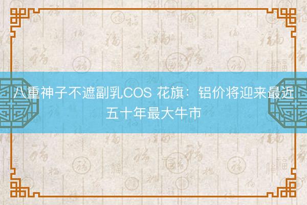 八重神子不遮副乳COS 花旗：铝价将迎来最近五十年最大牛市