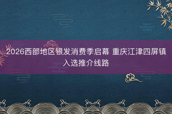 2026西部地区银发消费季启幕 重庆江津四屏镇入选推介线路