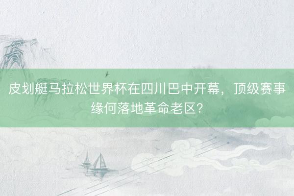 皮划艇马拉松世界杯在四川巴中开幕，顶级赛事缘何落地革命老区？