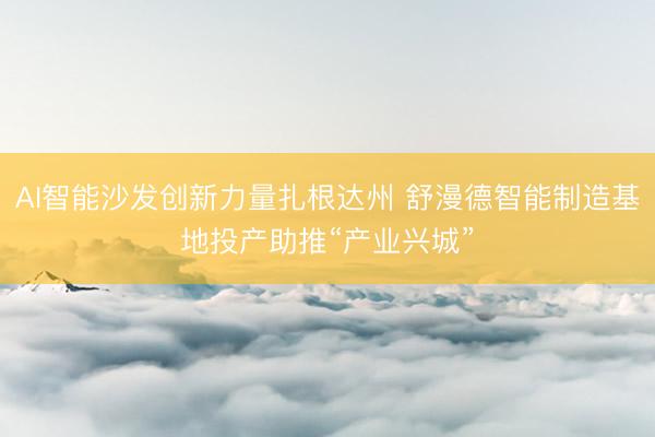 AI智能沙发创新力量扎根达州 舒漫德智能制造基地投产助推“产业兴城”
