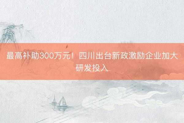最高补助300万元！四川出台新政激励企业加大研发投入