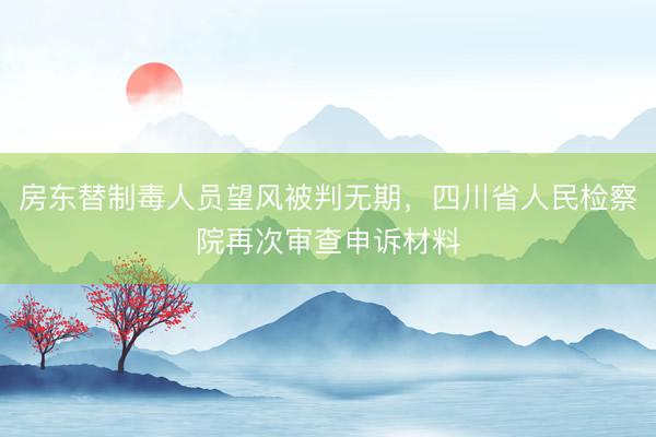房东替制毒人员望风被判无期，四川省人民检察院再次审查申诉材料