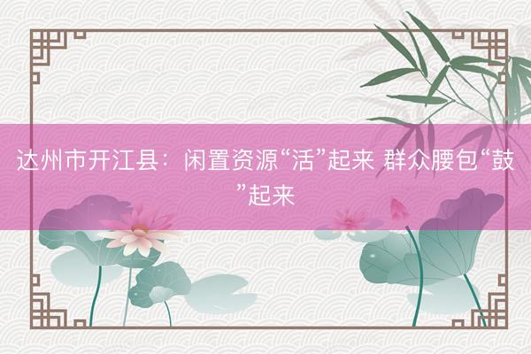 达州市开江县：闲置资源“活”起来 群众腰包“鼓”起来