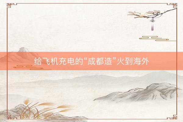 给飞机充电的“成都造”火到海外