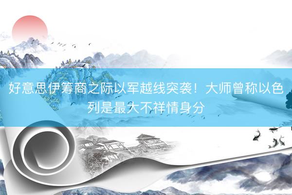 好意思伊筹商之际以军越线突袭！大师曾称以色列是最大不祥情身分