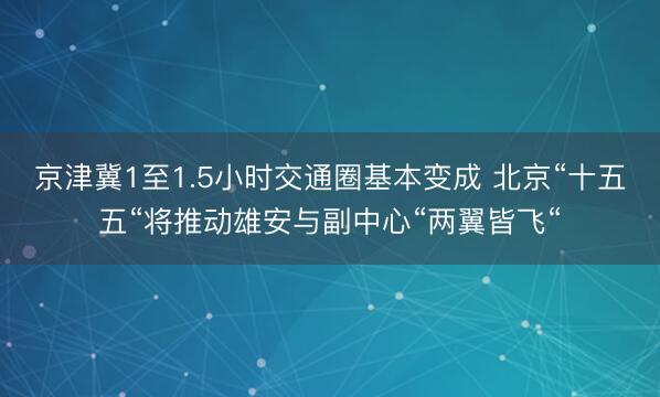 京津冀1至1.5小时交通圈基本变成 北京“十五五“将推动雄安与副中心“两翼皆飞“