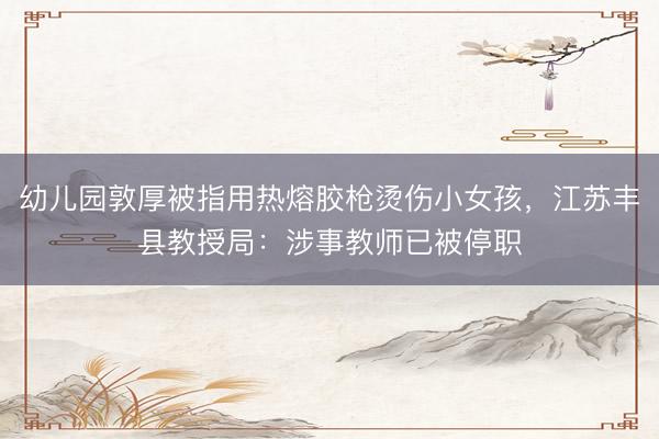 幼儿园敦厚被指用热熔胶枪烫伤小女孩，江苏丰县教授局：涉事教师已被停职