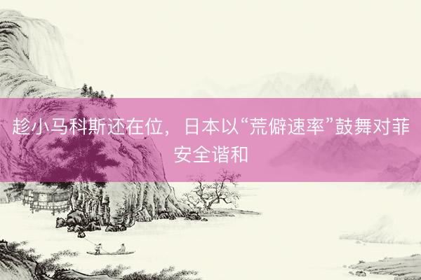 趁小马科斯还在位,日本以“荒僻速率”鼓舞对菲安全谐和