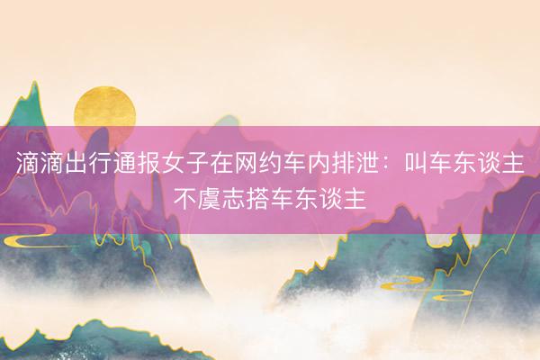滴滴出行通报女子在网约车内排泄：叫车东谈主不虞志搭车东谈主