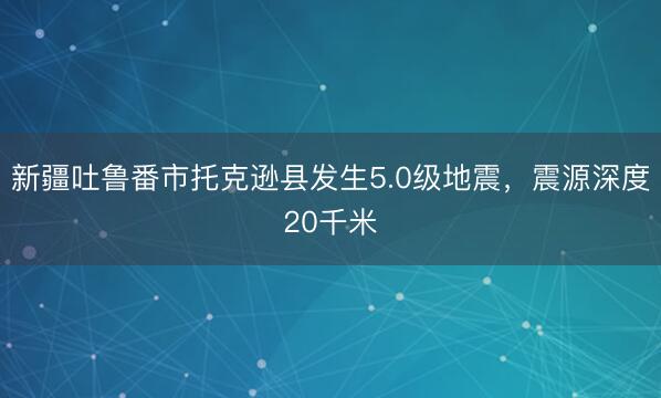 新疆吐鲁番市托克逊县发生5.0级地震，震源深度20千米