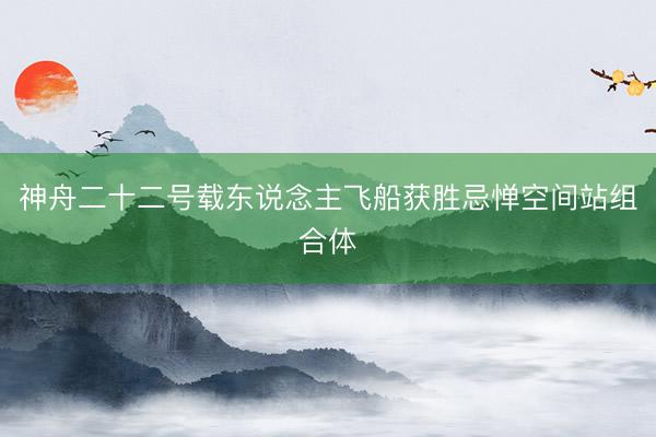 神舟二十二号载东说念主飞船获胜忌惮空间站组合体