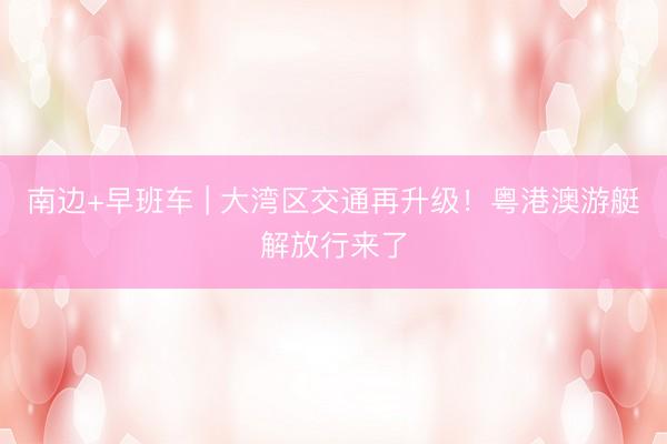 南边+早班车 | 大湾区交通再升级!粤港澳游艇解放行来了