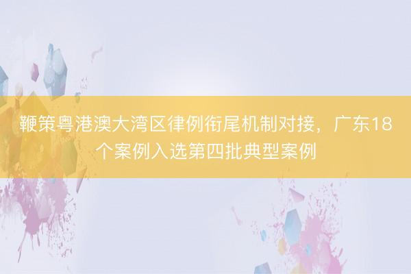 鞭策粤港澳大湾区律例衔尾机制对接，广东18个案例入选第四批典型案例
