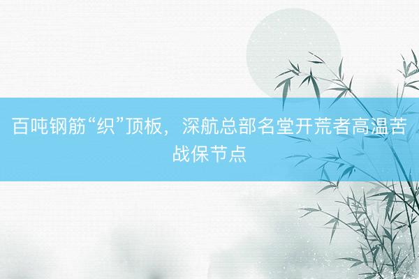 百吨钢筋“织”顶板，深航总部名堂开荒者高温苦战保节点