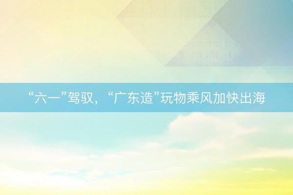 “六一”驾驭，“广东造”玩物乘风加快出海