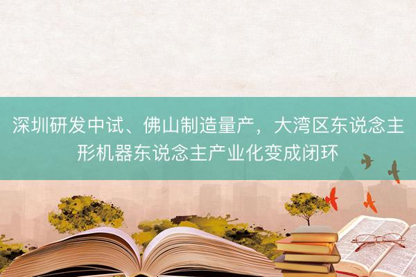 深圳研发中试、佛山制造量产，大湾区东说念主形机器东说念主产业化变成闭环