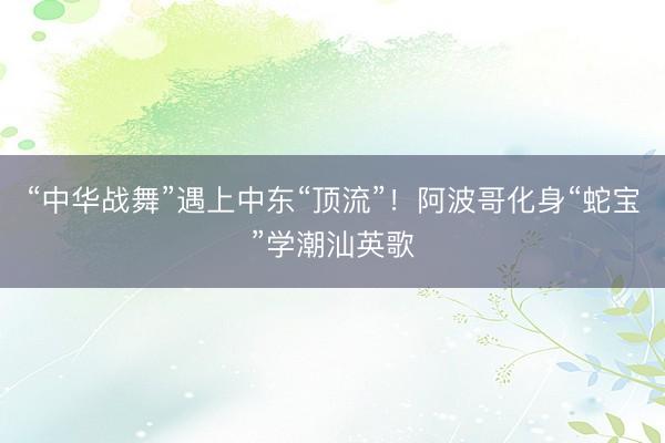 “中华战舞”遇上中东“顶流”！阿波哥化身“蛇宝”学潮汕英歌