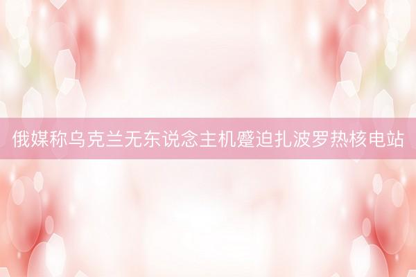 俄媒称乌克兰无东说念主机蹙迫扎波罗热核电站