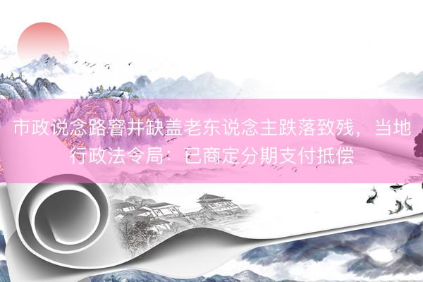 市政说念路窨井缺盖老东说念主跌落致残，当地行政法令局：已商定分期支付抵偿