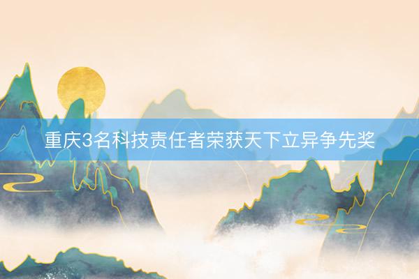 重庆3名科技责任者荣获天下立异争先奖