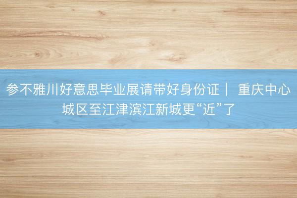参不雅川好意思毕业展请带好身份证｜ 重庆中心城区至江津滨江新城更“近”了