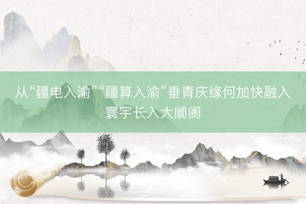 从“疆电入渝”“疆算入渝”垂青庆缘何加快融入寰宇长入大阛阓