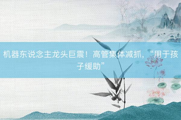 机器东说念主龙头巨震！高管集体减抓，“用于孩子缓助”