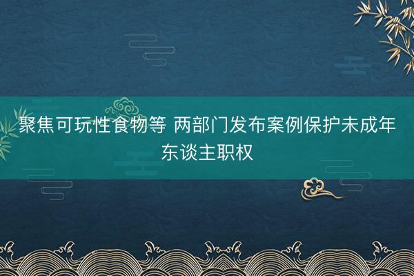 聚焦可玩性食物等 两部门发布案例保护未成年东谈主职权