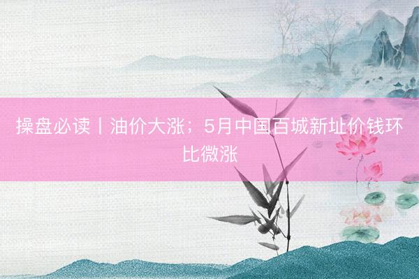 操盘必读丨油价大涨；5月中国百城新址价钱环比微涨