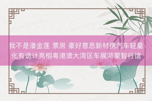 我不是潘金莲 票房 豪好意思新材携汽车轻量化有诡计亮相粤港澳大湾区车展鸿蒙智行馆