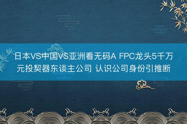 日本VS中国VS亚洲看无码A FPC龙头5千万元投契器东谈主公司 认识公司身份引推断