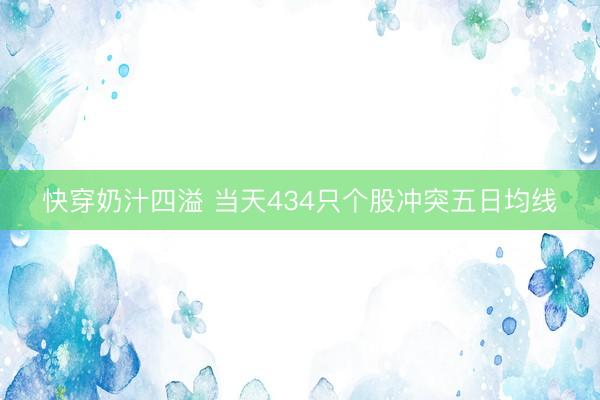 快穿奶汁四溢 当天434只个股冲突五日均线