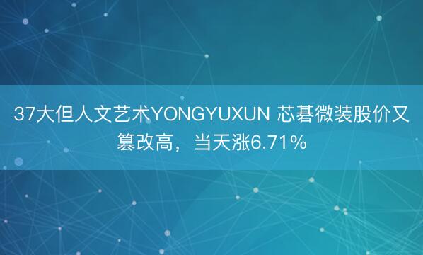 37大但人文艺术YONGYUXUN 芯碁微装股价又篡改高，当天涨6.71%