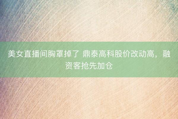 美女直播间胸罩掉了 鼎泰高科股价改动高，融资客抢先加仓