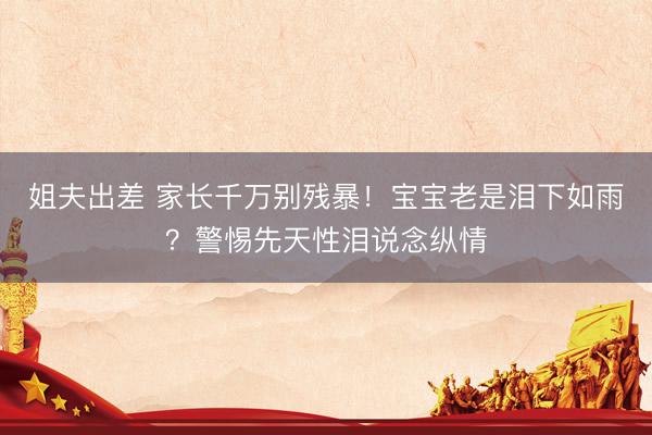 姐夫出差 家长千万别残暴！宝宝老是泪下如雨？警惕先天性泪说念纵情