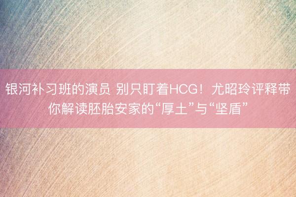 银河补习班的演员 别只盯着HCG！尤昭玲评释带你解读胚胎安家的“厚土”与“坚盾”