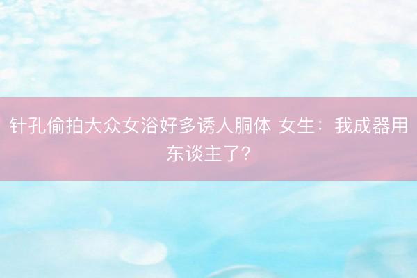 针孔偷拍大众女浴好多诱人胴体 女生：我成器用东谈主了？