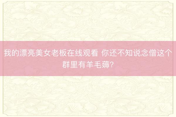 我的漂亮美女老板在线观看 你还不知说念僧这个群里有羊毛薅？