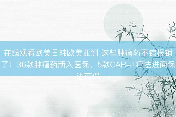 在线观看欧美日韩欧美亚洲 这些肿瘤药不错报销了！36款肿瘤药新入医保，5款CAR-T疗法进商保
