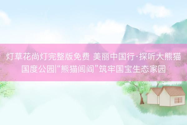 灯草花尚灯完整版免费 美丽中国行·探听大熊猫国度公园|“熊猫闾阎”筑牢国宝生态家园