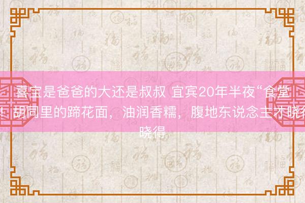 喜宝是爸爸的大还是叔叔 宜宾20年半夜“食堂”！胡同里的蹄花面，油润香糯，腹地东说念主才晓得