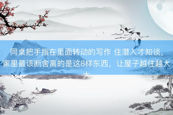 同桌把手指在里面转动的写作 住潜入才知谈，家里最该断舍离的是这8样东西，让屋子越住越大