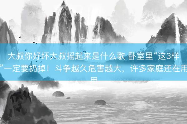 大叔你好坏大叔摇起来是什么歌 卧室里“这3样”一定要扔掉！斗争越久危害越大，许多家庭还在用