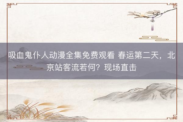 吸血鬼仆人动漫全集免费观看 春运第二天，北京站客流若何？现场直击