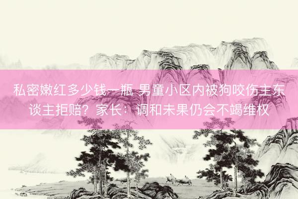 私密嫩红多少钱一瓶 男童小区内被狗咬伤主东谈主拒赔？家长：调和未果仍会不竭维权