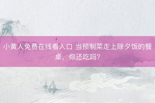 小黄人免费在线看入口 当预制菜走上除夕饭的餐桌，你还吃吗？