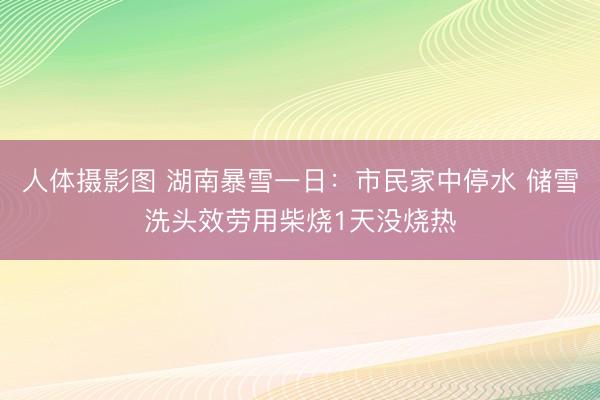 人体摄影图 湖南暴雪一日：市民家中停水 储雪洗头效劳用柴烧1天没烧热
